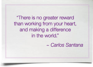 There is no greater reward than working from your heart, and making a difference in the world. ~ Carlos Santana